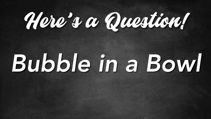 Here's a Question! - Bubble in a Bowl